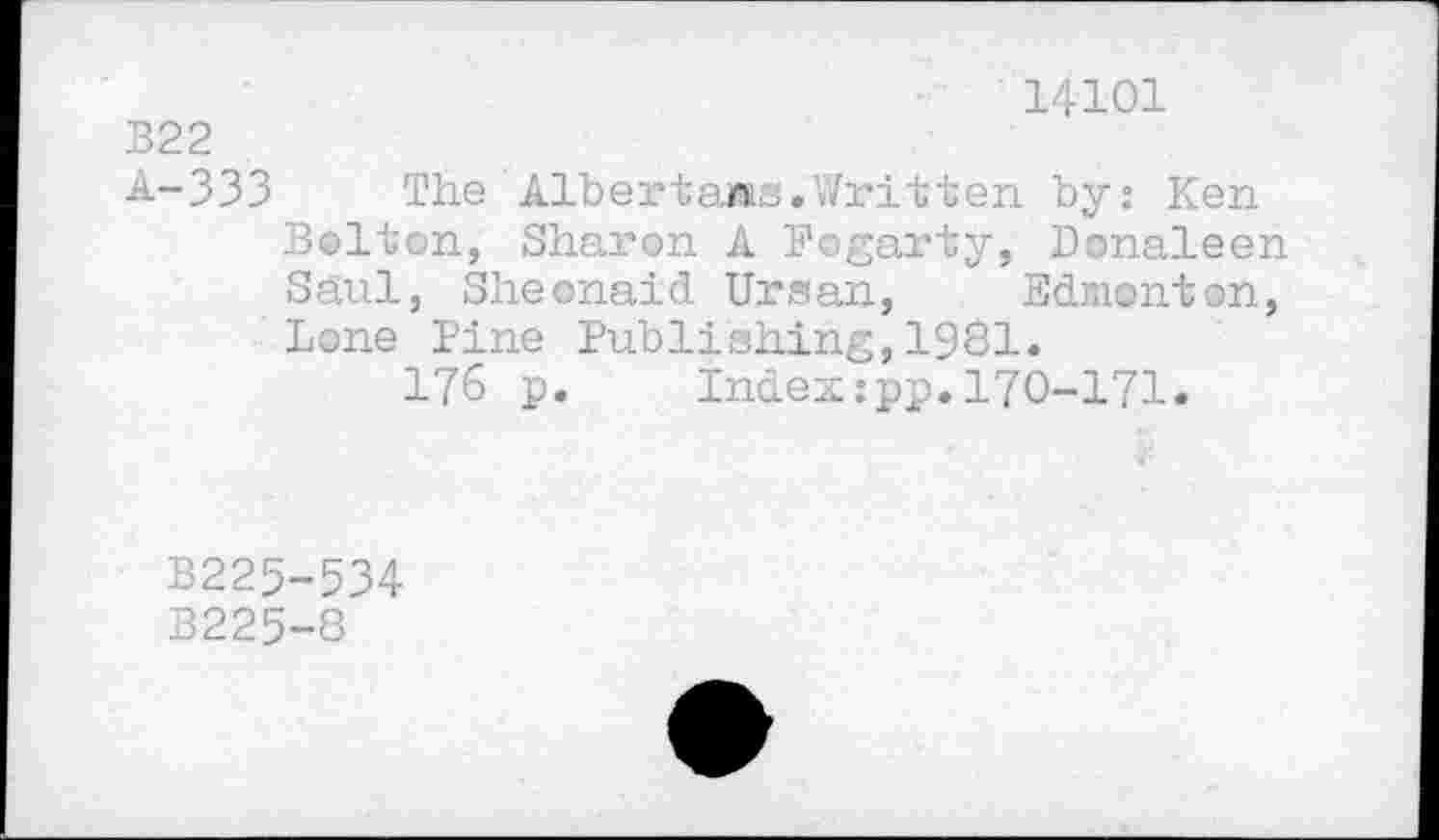 ﻿14101
B22
A-333 The Albertarns.Written by: Ken Bolton, Sharon A Fogarty, Donaleen Saul, Sheonaid Ursan, Edmonton, Lone Pine Publishing,1981.
176 p. Index:pp.170-171.
B225-534
B225-8